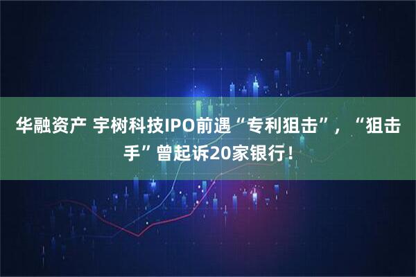 华融资产 宇树科技IPO前遇“专利狙击”，“狙击手”曾起诉20家银行！
