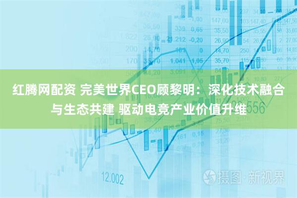 红腾网配资 完美世界CEO顾黎明：深化技术融合与生态共建 驱动电竞产业价值升维