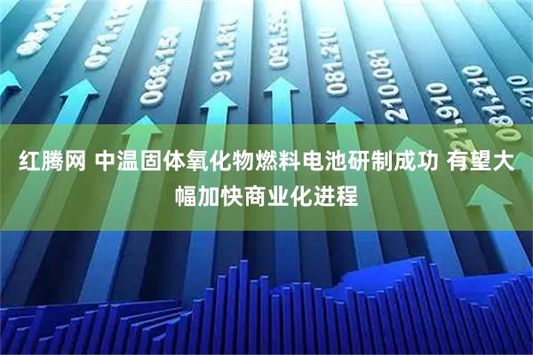 红腾网 中温固体氧化物燃料电池研制成功 有望大幅加快商业化进程
