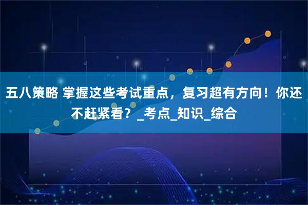 五八策略 掌握这些考试重点，复习超有方向！你还不赶紧看？_考点_知识_综合