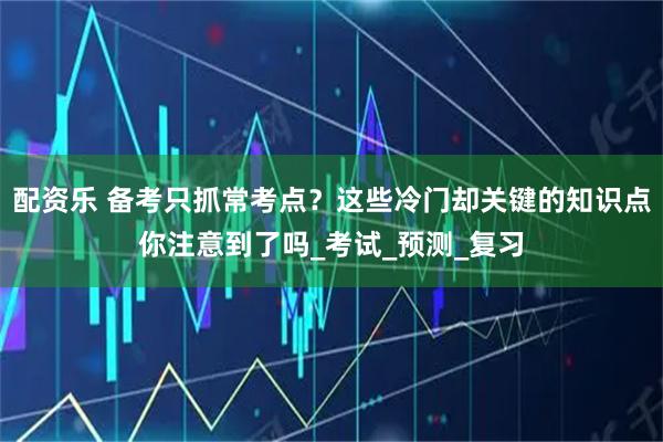 配资乐 备考只抓常考点？这些冷门却关键的知识点你注意到了吗_考试_预测_复习