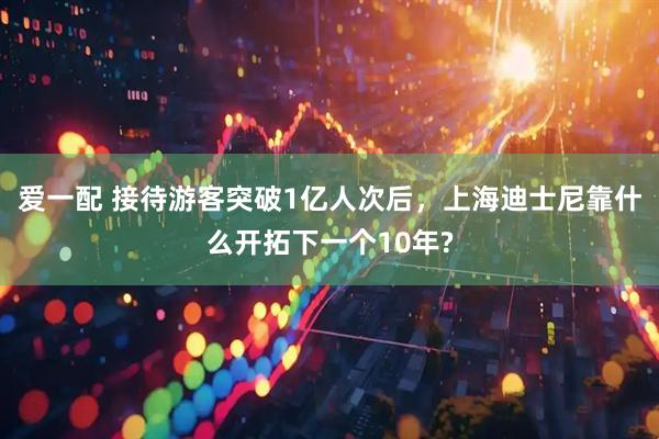 爱一配 接待游客突破1亿人次后，上海迪士尼靠什么开拓下一个10年?