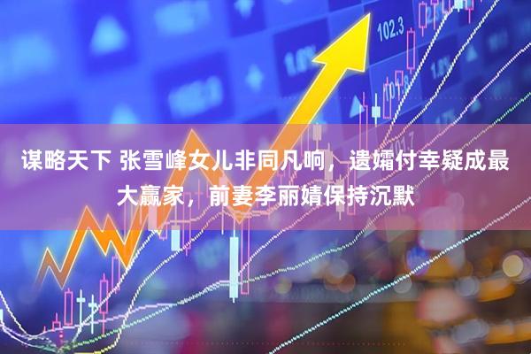 谋略天下 张雪峰女儿非同凡响，遗孀付幸疑成最大赢家，前妻李丽婧保持沉默