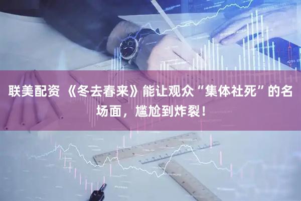 联美配资 《冬去春来》能让观众“集体社死”的名场面，尴尬到炸裂！