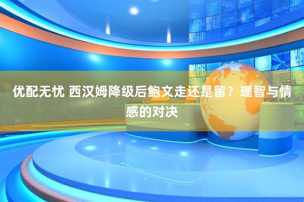 优配无忧 西汉姆降级后鲍文走还是留？理智与情感的对决