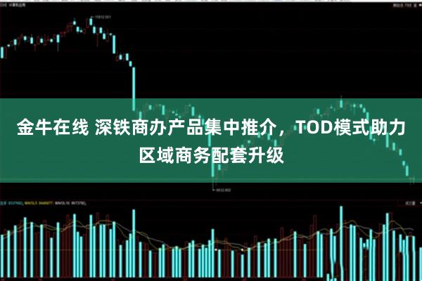 金牛在线 深铁商办产品集中推介，TOD模式助力区域商务配套升级