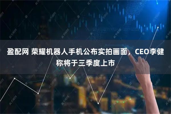 盈配网 荣耀机器人手机公布实拍画面，CEO李健称将于三季度上市