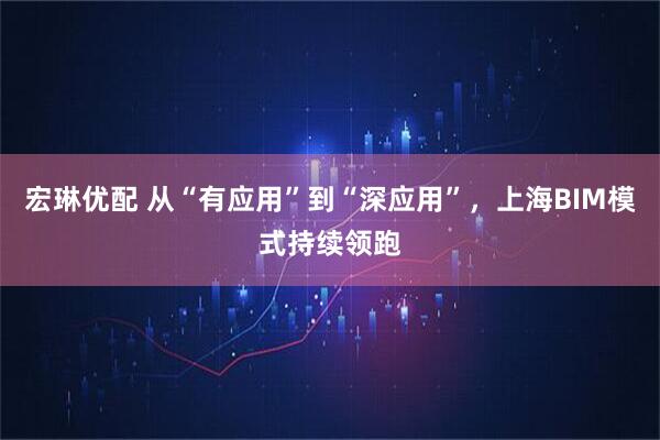 宏琳优配 从“有应用”到“深应用”，上海BIM模式持续领跑
