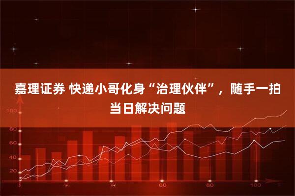 嘉理证券 快递小哥化身“治理伙伴”，随手一拍当日解决问题