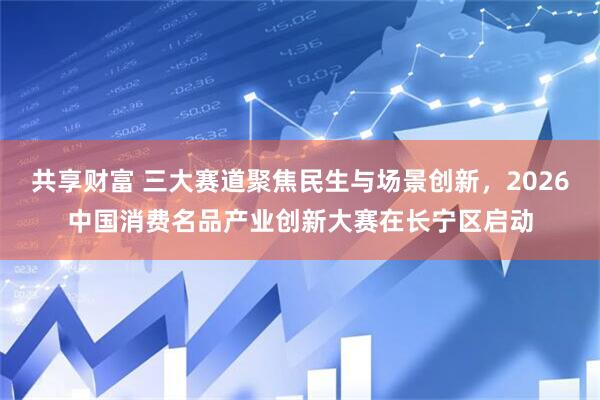 共享财富 三大赛道聚焦民生与场景创新，2026中国消费名品产业创新大赛在长宁区启动