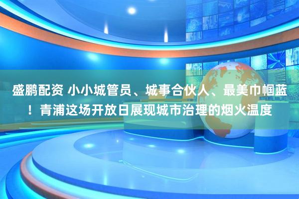 盛鹏配资 小小城管员、城事合伙人、最美巾帼蓝！青浦这场开放日展现城市治理的烟火温度