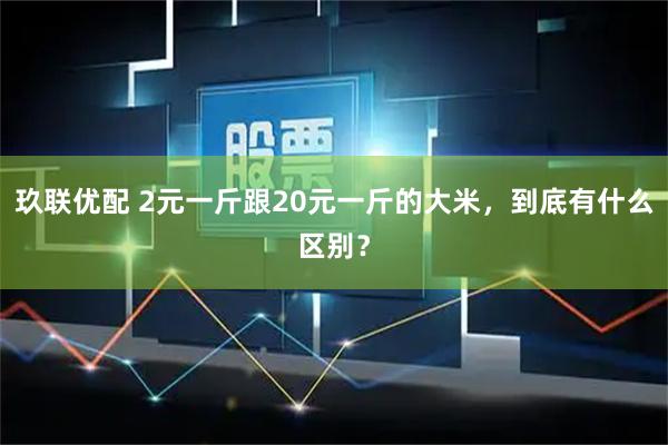 玖联优配 2元一斤跟20元一斤的大米，到底有什么区别？